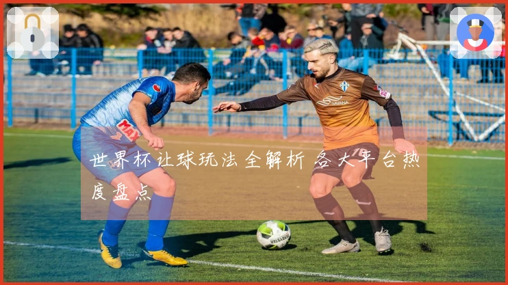 世界杯让球玩法全解析 各大平台热度盘点