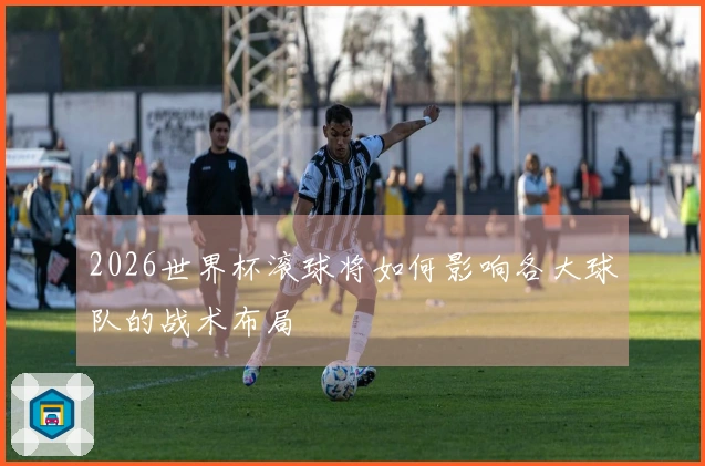 2026世界杯滚球将如何影响各大球队的战术布局