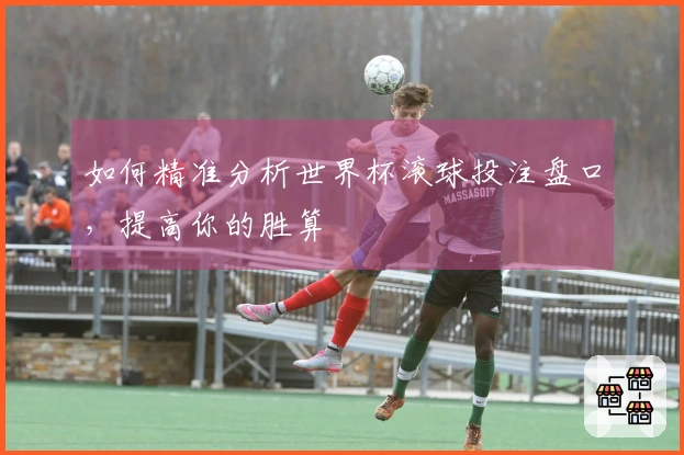 如何精准分析世界杯滚球投注盘口，提高你的胜算